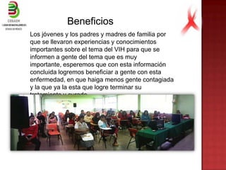 Beneficios
Los jóvenes y los padres y madres de familia por
que se llevaron experiencias y conocimientos
importantes sobre el tema del VIH para que se
informen a gente del tema que es muy
importante, esperemos que con esta información
concluida logremos beneficiar a gente con esta
enfermedad, en que haiga menos gente contagiada
y la que ya la esta que logre terminar su
tratamiento y curado.
 
