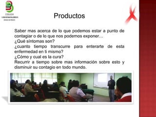 Productos
Saber mas acerca de lo que podemos estar a punto de
contagiar o de lo que nos podemos exponer…
¿Qué síntomas son?
¿cuanto tiempo transcurre para enterarte de esta
enfermedad en ti mismo?
¿Cómo y cual es la cura?
Recurrir a tiempo sobre mas información sobre esto y
disminuir su contagio en todo mundo.
 