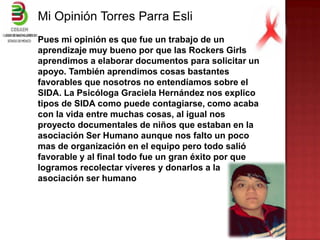 Mi Opinión Torres Parra Esli
Pues mi opinión es que fue un trabajo de un
aprendizaje muy bueno por que las Rockers Girls
aprendimos a elaborar documentos para solicitar un
apoyo. También aprendimos cosas bastantes
favorables que nosotros no entendíamos sobre el
SIDA. La Psicóloga Graciela Hernández nos explico
tipos de SIDA como puede contagiarse, como acaba
con la vida entre muchas cosas, al igual nos
proyecto documentales de niños que estaban en la
asociación Ser Humano aunque nos falto un poco
mas de organización en el equipo pero todo salió
favorable y al final todo fue un gran éxito por que
logramos recolectar víveres y donarlos a la
asociación ser humano
 