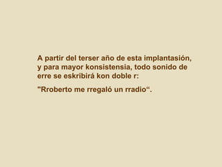 A partir del terser año de esta implantasión, y para mayor konsistensia, todo sonido de erre se eskribirá kon doble r:  "Rroberto me rregaló un rradio“. 