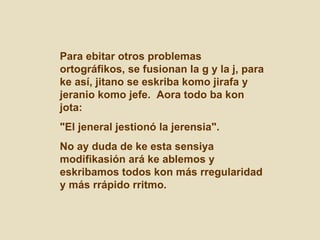 Para ebitar otros problemas ortográfikos, se fusionan la g y la j, para ke así, jitano se eskriba komo jirafa y jeranio komo jefe.  Aora todo ba kon jota: "El jeneral jestionó la jerensia".  No ay duda de ke esta sensiya modifikasión ará ke ablemos y eskribamos todos kon más rregularidad y más rrápido rritmo.  