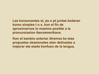 Las konsonantes st, ps o pt juntas kedaran komo simples t o s, kon el fin de aprosimarnos lo masimo posible a la pronunsiasion iberoamerikana.  Kon el kambio anterior diremos ke etas propuetas okasionales etan detinadas a mejorar ete etado konfuso de la lengua. 