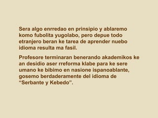 Sera algo enrredao en prinsipio y ablaremo komo fubolita yugolabo, pero depue todo etranjero beran ke tarea de aprender nuebo idioma resulta ma fasil.  Profesore terminaran benerando akademikos ke an desidio aser rreforma klabe para ke sere umano ke bibimo en nasione ispanoablante, gosemo berdaderamente del idioma de “Serbante y Kebedo”. 