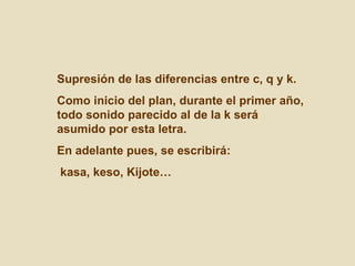 Supresión de las diferencias entre c, q y k.  Como inicio del plan, durante el primer año, todo sonido parecido al de la k será asumido por esta letra. En adelante pues, se escribirá: kasa, keso, Kijote… 