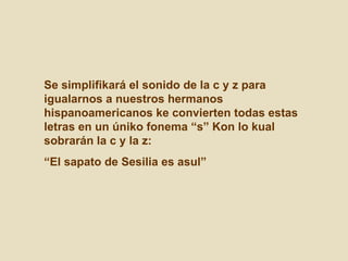 Se simplifikará el sonido de la c y z para igualarnos a nuestros hermanos hispanoamericanos ke convierten todas estas letras en un úniko fonema “s” Kon lo kual sobrarán la c y la z:  “ El sapato de Sesilia es asul” 