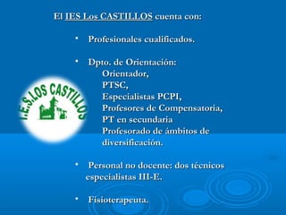 ElEl IES Los CASTILLOSIES Los CASTILLOS cuenta con:cuenta con:
• Profesionales cualificados.Profesionales cualificados.
• Dpto. de Orientación:Dpto. de Orientación:
Orientador,Orientador,
PTSC,PTSC,
Especialistas PCPI,Especialistas PCPI,
Profesores de Compensatoria,Profesores de Compensatoria,
PT en secundariaPT en secundaria
Profesorado de ámbitos deProfesorado de ámbitos de
diversificación.diversificación.
• Personal no docente: dos técnicosPersonal no docente: dos técnicos
especialistas III-E.especialistas III-E.
• Fisioterapeuta.Fisioterapeuta.
 