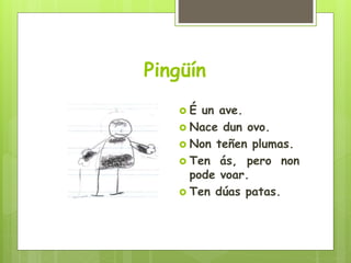 Pingüín
 É un ave.
 Nace dun ovo.
 Non teñen plumas.
 Ten ás, pero non
pode voar.
 Ten dúas patas.
 