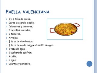 PAELLA VALENCIANA
1 y ½ taza de arroz.
Carne de cerdo o pollo.
Calamares y camares.
2 cebollas moradas.
2 tomates.
Arvejas.
½ taza de vino blanco.
½ taza de caldo maggie disuelto en agua.
1 taza de agua.
1 cucharada azafrán.
Aceite.
2 ajos.
Cilantro y pimiento.
