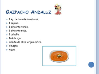 GAZPACHO ANDALUZ
1 kg. de tomates maduros.
1 pepino.
1 pimiento verde.
1 pimiento rojo.
1 cebolla.
1/4 de ajo.
Aceite de oliva virgen extra.
Vinagre.
Agua.