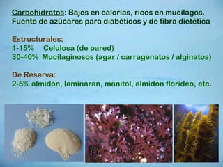 Carbohidratos : Bajos en calorías, ricos en mucílagos. Fuente de azúcares para diabéticos y de fibra dietética Estructurales: 1-15%  Celulosa (de pared) 30-40%  Mucilaginosos (agar / carragenatos / alginatos)  De Reserva: 2-5% almidón, laminaran, manitol, almidón florideo, etc. 