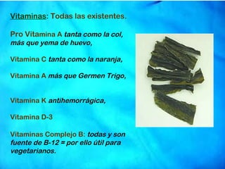 Vitaminas :  Todas las existentes. Pro Vita mina A  tanta como la col,  más que yema de huevo, Vitamina C   tanta como la naranja, Vitamina A  más que Germen Trigo,  Vitamina K   antihemorrágica, Vitamina D-3   Vitaminas Complejo B:  todas y son fuente de B-12 = por ello útil para vegetarianos. 