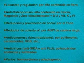 ♦ Laxantes y regulador : por alto contenido en fibra.  ♦ Anti-Osteoporosis : alto contenido en Calcio, Magnesio y Zinc bioasimilables + D-3 y Vit. K y Fl ♦ Reducción y prevención de bocio : por el Yodo ♦ Reductor de colesterol : por AGPI de cadena larga, ♦ Anticanceroso (bioantioxidante) : por polifenoles, carotenoides, SOD, etc., ♦ Antivíricos  (anti-SIDA y anti FLU): polisacáridos aniónicos y sulfatados ♦ Varios : homeostásico y adaptogénico 