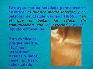 Esta agua marina heredada permanece en nosotros:  es nuestro medio interior ; y en palabras de Claude Bernard (1865):  “ en el que se bañan las células sin comunicación con el exterior ” , es el  líquido extracelular.   Esto explica el porqué nuestras lágrimas, secreciones nasales o sudor tienen un ligero sabor salado.   