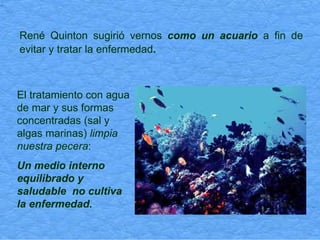 René Quinton sugirió vernos  como un acuario  a fin de evitar y tratar la enfermedad .   El tratamiento con agua de mar y sus formas concentradas (sal y algas marinas)  limpia nuestra pecera : Un medio interno equilibrado y saludable  no cultiva la enfermedad. 
