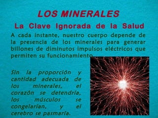 A cada instante, nuestro cuerpo depende de la presencia de los minerales para generar billones de diminutos impulsos eléctricos que permiten su funcionamiento.   LOS MINERALES  La  Clave  Ignorada  de  la  Salud Sin la proporción y cantidad adecuada de los minerales, el corazón se detendría, los músculos se congelarían, y el cerebro se pasmaría.  
