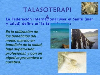 TALASOTERAPIA La Federación Internacional Mer et Santé (mar y salud) define así la talasoterapia:   Es la utilización de los beneficios del medio marino en beneficio de la salud, bajo supervisión profesional, y con un objetivo preventivo o curativo. 
