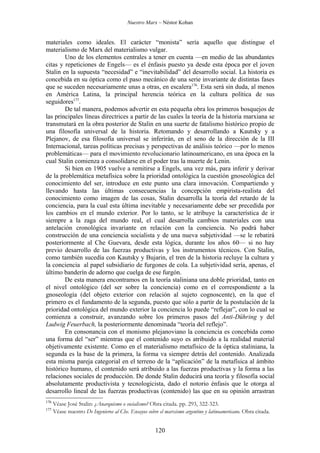 Nuestro Marx – Néstor Kohan


materiales como ideales. El carácter “monista” sería aquello que distingue el
materialismo de Marx del materialismo vulgar.
        Uno de los elementos centrales a tener en cuenta —en medio de las abundantes
citas y repeticiones de Engels— es el énfasis puesto ya desde esta época por el joven
Stalin en la supuesta “necesidad” e “inevitabilidad” del desarrollo social. La historia es
concebida en su óptica como el paso mecánico de una serie invariante de distintas fases
que se suceden necesariamente unas a otras, en escalera176. Esta será sin duda, al menos
en América Latina, la principal herencia teórica en la cultura política de sus
seguidores177.
        De tal manera, podemos advertir en esta pequeña obra los primeros bosquejos de
las principales líneas directrices a partir de las cuales la teoría de la historia marxiana se
transmutará en la obra posterior de Stalin en una suerte de fatalismo histórico propio de
una filosofía universal de la historia. Retomando y desarrollando a Kautsky y a
Plejanov, de esa filosofía universal se inferirán, en el seno de la dirección de la III
Internacional, tareas políticas precisas y perspectivas de análisis teórico —por lo menos
problemáticas— para el movimiento revolucionario latinoamericano, en una época en la
cual Stalin comienza a consolidarse en el poder tras la muerte de Lenin.
        Si bien en 1905 vuelve a remitirse a Engels, una vez más, para inferir y derivar
de la problemática metafísica sobre la prioridad ontológica la cuestión gnoseológica del
conocimiento del ser, introduce en este punto una clara innovación. Compartiendo y
llevando hasta las últimas consecuencias la concepción empirista-realista del
conocimiento como imagen de las cosas, Stalin desarrolla la teoría del retardo de la
conciencia, para la cual esta última inevitable y necesariamente debe ser precedida por
los cambios en el mundo exterior. Por lo tanto, se le atribuye la característica de ir
siempre a la zaga del mundo real, el cual desarrolla cambios materiales con una
antelación cronológica invariante en relación con la conciencia. No podrá haber
construcción de una conciencia socialista y de una nueva subjetividad —se le rebatirá
posteriormente al Che Guevara, desde esta lógica, durante los años 60— si no hay
previo desarrollo de las fuerzas productivas y los instrumentos técnicos. Con Stalin,
como también sucedía con Kautsky y Bujarin, el tren de la historia recluye la cultura y
la conciencia al papel subsidiario de furgones de cola. La subjetividad sería, apenas, el
último banderín de adorno que cuelga de ese furgón.
        De esta manera encontramos en la teoría staliniana una doble prioridad, tanto en
el nivel ontológico (del ser sobre la conciencia) como en el correspondiente a la
gnoseología (del objeto exterior con relación al sujeto cognoscente), en la que el
primero es el fundamento de la segunda, puesto que sólo a partir de la postulación de la
prioridad ontológica del mundo exterior la conciencia lo puede “reflejar”, con lo cual se
comienza a construir, avanzando sobre los primeros pasos del Anti-Dühring y del
Ludwig Feuerbach, la posteriormente denominada “teoría del reflejo”.
        En consonancia con el monismo plejanoviano la conciencia es concebida como
una forma del “ser” mientras que el contenido suyo es atribuido a la realidad material
objetivamente existente. Como en el materialismo metafísico de la óptica staliniana, la
segunda es la base de la primera, la forma va siempre detrás del contenido. Analizada
esta misma pareja categorial en el terreno de la “aplicación” de la metafísica al ámbito
histórico humano, el contenido será atribuido a las fuerzas productivas y la forma a las
relaciones sociales de producción. De donde Stalin deducirá una teoría y filosofía social
absolutamente productivista y tecnologicista, dado el notorio énfasis que le otorga al
desarrollo lineal de las fuerzas productivas (contenido) las que en su opinión arrastran
176
      Véase José Stalin: ¿Anarquismo o socialismo? Obra citada. pp. 293, 322-323.
177
      Véase nuestro De Ingenieros al Che. Ensayos sobre el marxismo argentino y latinoamericano. Obra citada.


                                                      120
 