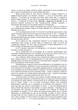 Nuestro Marx – Néstor Kohan


mismo, a costa de su antigua militancia radical, sacrificando la fuente principal de la
que se nutren invariablemente sus controvertidas reflexiones.
         Desde nuestro punto de vista, Imperio constituye el balance maduro de su
agitada biografía política. Sus fórmulas contienen —a veces en forma abierta, otras
implícita— el beneficio de inventario que Negri aplica sobre toda su experiencia
política italiana anterior. El nexo teórico inmanente entre las propuestas y análisis de
Imperio y la biografía de Negri (autor marcado a fuego por la derrota de sus
proyectos políticos juveniles) ha sido sistemáticamente ocultado, soslayado, o
directamente desconocido, por los grandes medios de comunicación.
         Entre los numerosos análisis conceptuales que contiene Imperio, al menos en
cinco problemáticas podemos detectar la huella indeleble de la trayectoria político-
biográfica de su autor:
         (a) El cuestionamiento de toda “vía nacional” al socialismo (en este ítem se deja
sentir la antigua polémica del joven Negri con la dirección del ex PCI —Togliatti a la
cabeza— y su propuesta iniciada en 1956 en pos de una “vía nacional al socialismo”
que buscaba diferenciarse del modelo soviético promovido por el Partido Comunista de
la Unión Soviética -PCUS).
         (b) El rechazo de todo “compromiso histórico” con el Estado–nación y sus
instituciones (aquí emerge al primer plano la polémica de Negri en contra del
“compromiso histórico” de 1974 entre la Democracia Cristiana Italiana-DCI y el ex
PCI en tiempos del liderazgo de Enrico Berlinguer).
         (c) El reexamen autocrítico del fabriquismo y el obrerismo (explícitamente
mentados a lo largo de Imperio).
         (d) La actualización de los postulados de la corriente autobautizada como
Autonomía (fundamentalmente en el reemplazo de la noción de “obrero social” por el
concepto mucho más laxo, genérico e indeterminado de “multitud”).
         (e) La reflexión sobre el fracaso de la confrontación radical con el Estado y la
lucha armada posterior al ’68 (principalmente en lo que atañe al movimiento de las
Brigadas Rojas y las polémicas de Negri con el principal líder de aquellas, el sociólogo
de la Universidad de Trento: Renato Curcio).
         Paradójicamente, ninguna de estas cinco problemáticas son estudiadas ni por sus
entusiastas comentadores académicos ni por los promotores periodísticos de Imperio.
En la mayoría de los periódicos, se ha tratado apologéticamente a la obra como si fuera
la tesis académica de un profesor apolítico o aséptico y no como el pensamiento maduro
de un militante derrotado que hace un balance tardío —desde ya polémico, repleto de
equívocos y muchas veces errado, desde nuestro punto de vista— a partir de sus propios
fracasos políticos y sus propias derrotas de los años ’60 y ’70.
         Si Imperio posee un atractivo, éste consiste en haber intentado poner al día la
crítica política del capitalismo, la filosofía del sujeto y su (supuesta) crisis postmoderna,
la sociología del mundo laboral y la historización de la sociedad moderna occidental;
todo al mismo tiempo y en un mismo movimiento holista. Esta pretensión
absolutamente totalizante, tan a contramano de las filosofías del fragmento y de lo
micro que hasta ayer nomás se encontraban a la moda —y a las que paradójicamente
Negri y Hardt tanta pleitesía le han rendido y le siguen rindiendo— constituye uno de
los elementos más sugerentes de todo el polémico texto. Después de décadas de
pensamiento en migajas y de un desierto de polémicas intelectuales que se asemejó
demasiado a la mediocridad, hoy hay sed de ideología. Se palpa, se siente. Imperio
pretende llenar ese vacío. Quizás por eso logró tan repentina repercusión a incios del
nuevo siglo y milenio. Al volver a poner en el centro de la escena la necesidad de contar
con una “gran teoría” o —en la jerga posmoderna que le gustaba utilizar a Gianni


                                            196
 