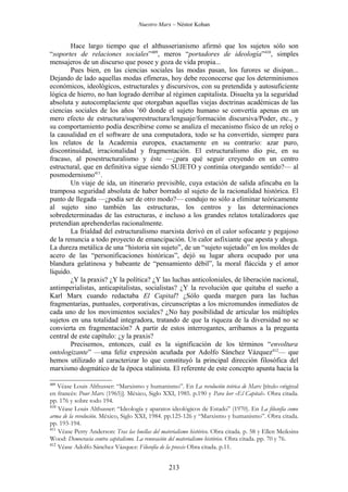 Nuestro Marx – Néstor Kohan


        Hace largo tiempo que el althusserianismo afirmó que los sujetos sólo son
“soportes de relaciones sociales”409, meros “portadores de ideología”410, simples
mensajeros de un discurso que posee y goza de vida propia...
        Pues bien, en las ciencias sociales las modas pasan, los furores se disipan...
Dejando de lado aquellas modas efímeras, hoy debe reconocerse que los determinismos
económicos, ideológicos, estructurales y discursivos, con su pretendida y autosuficiente
lógica de hierro, no han logrado derribar al régimen capitalista. Disuelta ya la seguridad
absoluta y autocomplaciente que otorgaban aquellas viejas doctrinas académicas de las
ciencias sociales de los años ’60 donde el sujeto humano se convertía apenas en un
mero efecto de estructura/superestructura/lenguaje/formación discursiva/Poder, etc., y
su comportamiento podía describirse como se analiza el mecanismo físico de un reloj o
la causalidad en el software de una computadora, todo se ha convertido, siempre para
los relatos de la Academia europea, exactamente en su contrario: azar puro,
discontinuidad, irracionalidad y fragmentación. El estructuralismo dio pie, en su
fracaso, al posestructuralismo y éste —¿para qué seguir creyendo en un centro
estructural, que en definitiva sigue siendo SUJETO y continúa otorgando sentido?— al
posmodernismo411.
        Un viaje de ida, un itinerario previsible, cuya estación de salida afincaba en la
tramposa seguridad absoluta de haber borrado al sujeto de la racionalidad histórica. El
punto de llegada —¿podía ser de otro modo?— condujo no sólo a eliminar teóricamente
al sujeto sino también las estructuras, los centros y las determinaciones
sobredeterminadas de las estructuras, e incluso a los grandes relatos totalizadores que
pretendían aprehenderlas racionalmente.
        La frialdad del estructuralismo marxista derivó en el calor sofocante y pegajoso
de la renuncia a todo proyecto de emancipación. Un calor asfixiante que apesta y ahoga.
La dureza metálica de una “historia sin sujeto”, de un “sujeto sujetado” en los moldes de
acero de las “personificaciones históricas”, dejó su lugar ahora ocupado por una
blandura gelatinosa y babeante de “pensamiento débil”, la moral fláccida y el amor
líquido.
        ¿Y la praxis? ¿Y la política? ¿Y las luchas anticoloniales, de liberación nacional,
antimperialistas, anticapitalistas, socialistas? ¿Y la revolución que quitaba el sueño a
Karl Marx cuando redactaba El Capital? ¿Sólo queda margen para las luchas
fragmentarias, puntuales, corporativas, circunscriptas a los micromundos inmediatos de
cada uno de los movimientos sociales? ¿No hay posibilidad de articular los múltiples
sujetos en una totalidad integradora, tratando de que la riqueza de la diversidad no se
convierta en fragmentación? A partir de estos interrogantes, arribamos a la pregunta
central de este capítulo: ¿y la praxis?
        Precisemos, entonces, cuál es la significación de los términos “envoltura
ontologizante” —una feliz expresión acuñada por Adolfo Sánchez Vázquez412— que
hemos utilizado al caracterizar lo que constituyó la principal dirección filosófica del
marxismo dogmático de la época stalinista. El referente de este concepto apunta hacia la

409
    Véase Louis Althusser: “Marxismo y humanismo”. En La revolución teórica de Marx [título original
en francés: Pour Marx (1965)]. México, Siglo XXI, 1985. p.190 y Para leer «El Capital». Obra citada.
pp. 176 y sobre todo 194.
410
    Véase Louis Althusser: “Ideología y aparatos ideológicos de Estado” (1970). En La filosofía como
arma de la revolución. México, Siglo XXI, 1984. pp.125-126 y “Marxismo y humanismo”. Obra citada.
pp. 193-194.
411
    Véase Perry Anderson: Tras las huellas del materialismo histórico. Obra citada. p. 58 y Ellen Meiksins
Wood: Democracia contra capitalismo. La renovación del materialismo histórico. Obra citada. pp. 70 y 76.
412
    Véase Adolfo Sánchez Vázquez: Filosofía de la praxis Obra citada. p.11.


                                                  213
 