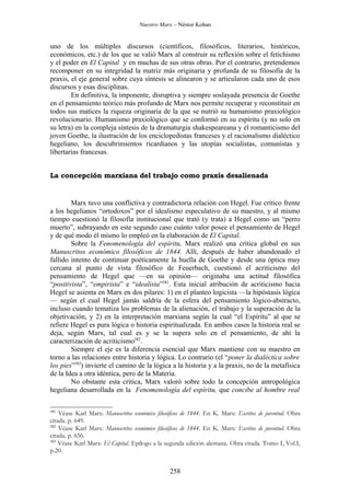 Nuestro Marx – Néstor Kohan


uno de los múltiples discursos (científicos, filosóficos, literarios, históricos,
económicos, etc.) de los que se valió Marx al construir su reflexión sobre el fetichismo
y el poder en El Capital y en muchas de sus otras obras. Por el contrario, pretendemos
recomponer en su integridad la matriz más originaria y profunda de su filosofía de la
praxis, el eje general sobre cuya síntesis se alinearon y se articularon cada uno de esos
discursos y esas disciplinas.
        En definitiva, la imponente, disruptiva y siempre soslayada presencia de Goethe
en el pensamiento teórico más profundo de Marx nos permite recuperar y reconstituir en
todos sus matices la riqueza originaria de la que se nutrió su humanismo praxiológico
revolucionario. Humanismo praxiológico que se conformó en su espíritu (y no solo en
su letra) en la compleja síntesis de la dramaturgia shakespeareana y el romanticismo del
joven Goethe, la ilustración de los enciclopedistas franceses y el racionalismo dialéctico
hegeliano, los descubrimientos ricardianos y las utopías socialistas, comunistas y
libertarias francesas.


La concepción marxiana del trabajo como praxis desalienada


        Marx tuvo una conflictiva y contradictoria relación con Hegel. Fue crítico frente
a los hegelianos “ortodoxos” por el idealismo especulativo de su maestro, y al mismo
tiempo cuestionó la filosofía institucional que trató (y trata) a Hegel como un “perro
muerto”, subrayando en este segundo caso cuánto valor posee el pensamiento de Hegel
y de qué modo él mismo lo empleó en la elaboración de El Capital.
        Sobre la Fenomenología del espíritu, Marx realizó una crítica global en sus
Manuscritos económico filosóficos de 1844. Allí, después de haber abandonado el
fallido intento de continuar poéticamente la huella de Goethe y desde una óptica muy
cercana al punto de vista filosófico de Feuerbach, cuestionó el acriticismo del
pensamiento de Hegel que —en su opinión— originaba una actitud filosófica
“positivista”, “empirista” e “idealista”581. Esta inicial atribución de acriticismo hacia
Hegel se asienta en Marx en dos pilares: 1) en el planteo logicista —la hipóstasis lógica
— según el cual Hegel jamás saldría de la esfera del pensamiento lógico-abstracto,
incluso cuando tematiza los problemas de la alienación, el trabajo y la superación de la
objetivación, y 2) en la interpretación marxiana según la cual “el Espíritu” al que se
refiere Hegel es pura lógica o historia espiritualizada. En ambos casos la historia real se
deja, según Marx, tal cual es y se la supera solo en el pensamiento, de ahí la
caracterización de acriticismo582.
        Siempre el eje es la diferencia esencial que Marx mantiene con su maestro en
torno a las relaciones entre historia y lógica. Lo contrario (el “poner la dialéctica sobre
los pies”583) invierte el camino de la lógica a la historia y a la praxis, no de la metafísica
de la Idea a otra idéntica, pero de la Materia.
        No obstante esta crítica, Marx valoró sobre todo la concepción antropológica
hegeliana desarrollada en la Fenomenología del espíritu, que concibe al hombre real

581
    Véase Karl Marx: Manuscritos económico filosóficos de 1844. En K. Marx: Escritos de juventud. Obra
citada. p. 649.
582
    Véase Karl Marx: Manuscritos económico filosóficos de 1844. En K. Marx: Escritos de juventud. Obra
citada. p. 656.
583
    Véase Karl Marx: El Capital. Epílogo a la segunda edición alemana. Obra citada. Tomo I, Vol.I,
p.20.


                                                258
 