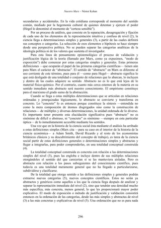 Nuestro Marx – Néstor Kohan


secundarios y accidentales. En la vida cotidiana corresponde al momento del sentido
común, mediado por la hegemonía cultural de quienes detentan y ejercen el poder
(Hegel lo denominó el momento de “certeza sensible”).
       Por un proceso de análisis, que consiste en la separación, desagregación y fijación
de cada uno de los elementos de la representación intuitiva y confusa de nivel (2), la
ciencia llega a determinaciones simples y generales (3), a partir de las cuales definirá
sus conceptos o categorías. La selección de esos elementos e hipótesis se hace siempre
desde una perspectiva política. No se pueden separar las categorías analíticas de la
ideología política ni de los valores que sustenta el investigador.
       Para esta línea de pensamiento epistemológico el proceso de validación y
justificación lógica de la teoría (llamado por Marx, como ya expusimos, “modo de
exposición”) debe comenzar por estas categorías simples y generales. Estas primeras
definiciones —que ocuparán el papel de las primeras categorías científicas— tienen aún
para Marx el carácter de “abstractas”. El sentido de “abstracto” en Marx es diferente al
uso corriente de este término, pues para él —como para Hegel— abstracto significa lo
que está desligado de una totalidad o conjunto de relaciones que lo abarcan, lo incluyen
y dentro de las cuales adquiere su sentido. Abstracto no es lo que está lejos de lo
material físico-químico. Por el contrario, cuanto más cerca estemos de la materia en su
sentido inmediato más abstracto será nuestro conocimiento. El empirismo constituye
para el marxismo el grado sumo de la abstracción.
       Cuando se llega a estas múltiples determinaciones que se articulan en relaciones
ordenadas y jerarquizadas lógicamente, lo abstracto se convierte y transforma en
concreto. Lo “concreto” lo es entonces porque constituye la síntesis —entendida no
como la mera composición de átomos disgregados sino como la construcción de
relaciones— de múltiples y diversas determinaciones, la unidad ordenada de lo diverso.
Es importante tener presente esta elucidación significativa pues “abstracto” no es
sinónimo de difícil o abstruso, ni “concreto” es sinónimo —siempre en esta particular
óptica— de lo inmediatamente accesible mediante los sentidos.
       Una vez que en la historia de la ciencia social ésta mediante el análisis ha arribado
a estas definiciones simples (Marx cita —para su caso en el interior de la historia de la
ciencia económica— a Adam Smith, David Ricardo y al resto de los economistas
británicos clásicos y su descubrimiento del concepto de trabajo), es tarea de la ciencia
social partir de estas definiciones generales o determinaciones simples y abstractas y
llegar a integrarlas, para poder comprenderlas, en una totalidad conceptual construida
(4).
       La totalidad conceptual construida es concreta con relación a las determinaciones
simples del nivel (3), pues las engloba e incluye dentro de sus múltiples relaciones
otorgándoles el sentido del que carecerían si se las mantuviera aisladas. Pero es
abstracta con relación a los pasos subsiguientes del conocimiento científico, pues
todavía es una totalidad meramente general que no ha llegado a particularizarse,
subdividirse y clasificarse.
       De la totalidad que otorga sentido a las definiciones simples y generales podrán
extraerse nuevas categorías (5), nuevos conceptos científicos. Estos no serán ya
abstractos y genéricos como aquellos a los que la ciencia llega después de analizar y
separar la representación inmediata del nivel (2), sino que tendrán una densidad mucho
más específica, más concreta, menos general, lo que les proporcionará mayor poder
explicativo. El modo de exposición o método de justificación y validación consistirá
entonces en la ordenación de las categorías, desde las más simples y abstractas de nivel
(3) a las más concretas y explicativas de nivel (5). Una ordenación que no es para nada



                                            296
 