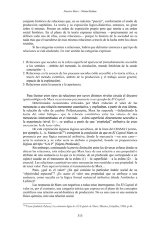 Nuestro Marx – Néstor Kohan


conjunto histórico de relaciones que, en su máxima “pureza”, conformarán el modo de
producción capitalista. La teoría y su exposición lógico-dialéctica, entonces, no giran
sobre sí mismas. Poseen un orden de exposición propio pero que remite a un orden
social histórico. En el plano de la teoría expresan relaciones —precisamente así se
definen cada una de ellas, como relaciones— porque la historia de la sociedad no es
nada más que el sucederse de esas mismas relaciones a través de la lucha entre las clases
sociales.
       Si las categorías remiten a relaciones, habría que delimitar entonces a qué tipo de
relaciones se está aludiendo. En este sentido las categorías expresan:


1. Relaciones que suceden en la esfera superficial apariencial (inmediatamente accesible
   a los sentidos —ámbito del mercado, la circulación, mundo fetichista de la seudo
   concreción—).
2. Relaciones en la esencia de los procesos sociales (sólo accesible a la teoría crítica, a
   través del método científico, ámbito de la producción y el trabajo social general,
   espacio de la explotación).
3. Relaciones entre la esencia y la apariencia.


    Para ilustrar estos tipos de relaciones por cuyos distintos niveles circula el discurso
epistemológico de Marx recurriremos precisamente a un ejemplo de El Capital.
        Determinados economistas criticados por Marx reducían el valor de las
mercancías a una relación meramente cuantitativa, y explicaban, a partir de esta última,
la relación de valor de cambio. Polémicamente, Marx les responde —defendiendo la
teoría del valor trabajo— que la relación cuantitativa entre los valores de dos
mercancías intercambiadas en el mercado —esfera superficial directamente accesible a
la experiencia (nivel 1)—, se explica a partir de una “propiedad” atributiva de estas
mercancías: la de tener valor.
        De esta explicación algunos lógicos soviéticos, de la línea del DIAMAT (como,
por ejemplo, L. A. Mankovski724) extrajeron la conclusión de que en El Capital Marx se
pronuncia por una lógica sustancial atributiva, donde la mercancía —en este caso—
sería la sustancia y su valor sería su atributo o propiedad, basada en proposiciones
lógicas del tipo “S es P” [Sujeto-Predicado].
        Sin embargo, continuando la previa distinción entre las diversas esferas donde se
ubican las relaciones, esta reducción que Marx hace de una relación a una propiedad o
atributo de una sustancia (o lo que es lo mismo, de un predicado que corresponde a un
sujeto) sucede en el transcurso de la esfera (1) —la superficial— a la esfera (2) —la
esencial. Las relaciones cuantitativas entre mercancías son remitidas a una propiedad: la
de tener valor. Pero aquí no termina el razonamiento de Marx...
        Pues, ¿qué es el valor? ¿En qué consiste la particular índole social de su
“objetividad espectral”? ¿Es acaso el valor una propiedad que se atribuye a una
sustancia, como sucedía en la lógica formal sustancial atributiva (desde Aristóteles a
Leibniz)?
        Las respuesta de Marx son negativas a todas estas interrogantes. En El Capital el
valor es, por el contrario, una categoría teórica que expresa en el plano de los conceptos
científicos una relación social-histórica de producción. No es una cosa ni una sustancia
físico-química, sino una relación social.

724
      Véase Jindrich Zeleny: La estructura lógica de «El Capital» de Marx. México, Grijalbo, 1968. p.46.


                                                     313
 