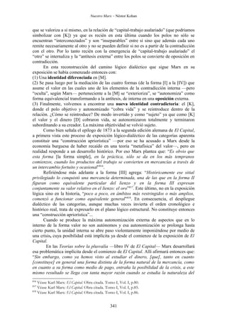 Nuestro Marx – Néstor Kohan


que se valoriza a sí mismo, en la relación de “capital-trabajo asalariado” (que podríamos
simbolizar con [K]) ya que es recién en esta última cuando los polos no sólo se
encuentran “interconectados” y son “inseparables” entre sí sino que además cada uno
remite necesariamente al otro y no se pueden definir si no es a partir de la contradicción
con el otro. Por lo tanto recién con la emergencia de “capital-trabajo asalariado” el
“otro” se internaliza y la “antítesis externa” entre los polos se convierte de oposición en
contradicción.
      En esta reconstrucción del camino lógico dialéctico que sigue Marx en su
exposición se había comenzado entonces con:
(1) Una identidad diferenciada en [M].
(2) Se pasa luego por la mediación de las cuatro formas (de la forma [I] a la [IV]) que
asume el valor en las cuales uno de los elementos de la contradicción interna —pero
“oculta”, según Marx— perteneciente a la [M] se “exterioriza”, se “autonomiza” como
forma equivalencial transformando a la antítesis, de interna en una oposición externa.
(3) Finalmente, volvemos a encontrar una nueva identidad contradictoria: el [K],
donde el polo objetivo y autonomizado “cobra vida” y se reintroduce dentro de la
relación. ¿Cómo se reintroduce? De modo invertido y como “sujeto” ya que como [K]
el valor y el dinero [D] cobraron vida, se autonomizaron totalmente y terminaron
subordinando a su creador. La máxima objetividad se volvió sujeto.
      Como bien señala el epílogo de 1873 a la segunda edición alemana de El Capital,
a primera vista este proceso de exposición lógico-dialéctico de las categorías aparenta
constituir una “construcción apriorística” —por eso se ha acusado a Marx desde la
economía burguesa de haber recaído en una teoría “metafísica” del valor—, pero en
realidad responde a un desarrollo histórico. Por eso Marx plantea que: “Es obvio que
esta forma [la forma simple], en la práctica, sólo se da en los más tempranos
comienzos, cuando los productos del trabajo se convierten en mercancías a través de
un intercambio fortuito y ocasional”816.
      Refiriéndose más adelante a la forma [III] agrega: “Históricamente ese sitial
privilegiado lo conquistó una mercancía determinada, una de las que en la forma II
figuran como equivalente particular del lienzo y en la forma III expresan
conjuntamente su valor relativo en el lienzo: el oro”817. Este último, no en la exposición
lógica sino en la historia, “poco a poco, en ámbitos más restringidos o más amplios,
comenzó a funcionar como equivalente general”818. En consecuencia, el despliegue
dialéctico de las categorías, aunque muchas veces invierta el orden cronológico e
histórico real, trata de expresarlo en el plano lógico estructural. No constituye entonces
una “construcción apriorística”...
      Cuando se produce la máxima autonomización externa de aspectos que en lo
interno de la forma valor no son autónomos y esa autonomización se prolonga hasta
cierto punto, la unidad interna se abre paso violentamente imponiéndose por medio de
una crisis, cuya posibilidad está implícita ya desde el comienzo de la exposición de El
Capital.
        En las Teorías sobre la plusvalía —libro IV de El Capital— Marx desarrollará
esa problemática implícita desde el comienzo de El Capital. Allí afirmará entonces que:
“Sin embargo, como ya hemos visto al estudiar el dinero, [que], tanto en cuanto
[constituye] en general una forma distinta de la forma natural de la mercancía, como
en cuanto a su forma como medio de pago, entraña la posibilidad de la crisis, a este
mismo resultado se llega con tanta mayor razón cuando se estudia la naturaleza del
816
    Véase Karl Marx: El Capital. Obra citada. Tomo I, Vol. I, p.80.
817
    Véase Karl Marx: El Capital. Obra citada. Tomo I, Vol. I, p.85.
818
    Véase Karl Marx: El Capital. Obra citada. Tomo I, Vol. I, p.86.


                                                341
 