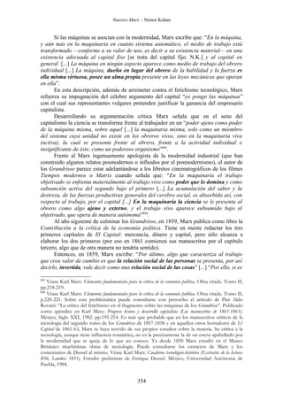 Nuestro Marx – Néstor Kohan


      Si las máquinas se asocian con la modernidad, Marx escribe que: “En la máquina,
y aún más en la maquinaria en cuanto sistema automático, el medio de trabajo está
transformado —conforme a su valor de uso, es decir a su existencia material— en una
existencia adecuada al capital fixe [se trata del capital fijo. N.K.] y al capital en
general [...] La máquina en ningún aspecto aparece como medio de trabajo del obrero
individual [...] La máquina, dueña en lugar del obrero de la habilidad y la fuerza es
ella misma virtuosa, posee un alma propia presente en las leyes mecánicas que operan
en ella”.
      En esta descripción, además de arremeter contra el fetichismo tecnológico, Marx
refuerza su impugnación del célebre argumento del capital “yo pongo las máquinas”
con el cual sus representantes vulgares pretenden justificar la ganancia del empresario
capitalista.
      Desarrollando su argumentación crítica Marx señala que en el seno del
capitalismo la ciencia se transforma frente al trabajador en un “poder ajeno como poder
de la máquina misma, sobre aquel [...] la maquinaria misma, solo como un miembro
del sistema cuya unidad no existe en los obreros vivos, sino en la maquinaria viva
(activa), la cual se presenta frente al obrero, frente a la actividad individual e
insignificante de éste, como un poderoso organismo”843.
      Frente al Marx ingenuamente apologista de la modernidad industrial (que han
construido algunos relatos posmodernos o influidos por el posmodernismo), el autor de
los Grundrisse parece estar adelantándose a los libretos cinematográficos de los filmes
Tiempos modernos o Matrix cuando señala que: “En la maquinaria el trabajo
objetivado se enfrenta materialmente al trabajo vivo como poder que lo domina y como
subsunción activa del segundo bajo el primero [...] La acumulación del saber y la
destreza, de las fuerzas productivas generales del cerebro social, es absorbida así, con
respecto al trabajo, por el capital [...] En la maquinaria la ciencia se le presenta al
obrero como algo ajeno y externo, y el trabajo vivo aparece subsumido bajo el
objetivado, que opera de manera autónoma”844.
      Al año siguiente de culminar los Grundrisse, en 1859, Marx publica como libro la
Contribución a la crítica de la economía política. Tiene en mente redactar los tres
primeros capítulos de El Capital: mercancía, dinero y capital, pero sólo alcanza a
elaborar los dos primeros (por eso en 1861 comienza sus manuscritos por el capítulo
tercero, algo que de otra manera no tendría sentido).
      Entonces, en 1859, Marx escribe: “Por último, algo que caracteriza al trabajo
que crea valor de cambio es que la relación social de las personas se presenta, por así
decirlo, invertida, vale decir como una relación social de las cosas” [...] “Por ello, si es

843
    Véase Karl Marx: Elementos fundamentales para la crítica de la economía política. Obra citada. Tomo II,
pp.218-219.
844
    Véase Karl Marx: Elementos fundamentales para la crítica de la economía política. Obra citada. Tomo II,
p.220-221. Sobre esta problemática puede consultarse con provecho el artículo de Pier Aldo
Rovatti: “La crítica del fetichismo en el fragmento sobre las máquinas de los Grundrisse”. Publicado
como apéndice en Karl Marx: Progreso técnico y desarrollo capitalista (Los manuscritos de 1861-1863).
México, Siglo XXI, 1982. pp.195-214. Es más que probable que en los manuscritos críticos de la
tecnología del segundo tomo de los Grundrisse de 1857-1858 y en aquellos otros borradores de El
Capital de 1861-63, Marx se haya servido de sus propios estudios sobre la materia. Su crítica a la
tecnología, aunque tiene influencia romántica, no es la precisamente la de un esteta apabullado por
la modernidad que se queja de lo que no conoce. Ya desde 1850 Marx estudió en el Museo
Británico muchísimas obras de tecnología. Puede consultarse los extractos de Marx y los
comentarios de Dussel al mismo. Véase Karl Marx: Cuaderno tecnológico-histórico (Extractos de la lectura
B56, Londres 1851). Estudio preliminar de Enrique Dussel. México, Universidad Autónoma de
Puebla, 1984.


                                                   354
 
