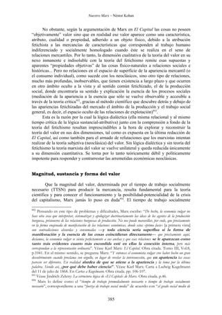 Nuestro Marx – Néstor Kohan


      No obstante, según la argumentación de Marx en El Capital las cosas no poseen
“objetivamente” valor sino que en realidad ese valor aparece como una característica,
atributo, cualidad o propiedad, adherido a un objeto físico, debido a la atribución
fetichista a las mercancías de características que corresponden al trabajo humano
indiferenciado y socialmente homologado cuando éste se realiza en el seno de
relaciones mercantiles. Por lo tanto, la dimensión cualitativa de la teoría del valor en su
nexo inmanente e indisoluble con la teoría del fetichismo remite esas supuestas y
aparentes “propiedades objetivas” de las cosas físico-naturales a relaciones sociales e
históricas... Pero no relaciones en el espacio de superficie de la apariencia mercantil (o
el consumo individual), como sucede con los neoclásicos, sino otro tipo de relaciones,
mucho más profundas, inobservables, que tienen existencia a largo plazo y que ocurren
en otro ámbito oculto a la vista y al sentido común fetichizado, el de la producción
social, donde encontraría su sentido y explicación la esencia de los procesos sociales
(mediación de la apariencia a la esencia que sólo se vuelve observable y accesible a
través de la teoría crítica952, gracias al método científico que descubre detrás y debajo de
las apariencias fetichizadas del mercado el ámbito de la producción y el trabajo social
general, es decir, el espacio oculto de las relaciones de explotación)953.
      Esta es la razón por la cual la lógica dialéctica (ella misma relacional y al mismo
tiempo crítica de la lógica sustancial-atributiva) junto con la comprensión a fondo de la
teoría del fetichismo resultan imprescindibles a la hora de explorar y reconstruir la
teoría del valor en sus dos dimensiones, tal como es expuesta en la última redacción de
El Capital, así como también para el armado de refutaciones que los marxistas intentan
realizar de la teoría subjetiva (neoclásica) del valor. Sin lógica dialéctica y sin teoría del
fetichismo la teoría marxista del valor se vuelve unilateral y queda reducida únicamente
a su dimensión cuantitativa. Se torna por lo tanto teóricamente débil y políticamente
impotente para responder y contrarrestar las arremetidas económicas neoclásicas.


Magnitud, sustancia y forma del valor

        Que la magnitud del valor, determinada por el tiempo de trabajo socialmente
necesario (TTSN) para producir la mercancía, resulta fundamental para la teoría
científica y para conocer el funcionamiento y la posibilidad-potencialidad de la crisis
del capitalismo, Marx jamás lo puso en duda954. El tiempo de trabajo socialmente

952
    Pensando en este tipo de problemas y dificultades, Marx escribe: “De hecho, la economía vulgar no
hace otra cosa que interpretar, sistematizar y apologizar doctrinariamente las ideas de los agentes de la producción
burguesa, prisioneros de las relaciones burguesas de producción. No nos puede maravillar, por ende, que precisamente
en la forma enajenada de manifestación de las relaciones económicas, donde estas «prima facie» [a primera vista]
son contradicciones absurdas y consumadas —y toda ciencia sería superflua si la forma de
manifestación y la esencia de las cosas coincidieran directamente— que precisamente aquí,
decíamos, la economía vulgar se sienta perfectamente a sus anchas y que esas relaciones se le aparezcan como
tanto más evidentes cuanto más escondida esté en ellas la conexión interna, pero más
correspondan a la representación ordinaria”. Véase Karl Marx: El Capital. Obra citada. Tomo III, Vol.8,
p.1041. En el mismo sentido, se pregunta Marx: “Y entonces el economista vulgar cree haber hecho un gran
descubrimiento cuando proclama con orgullo, en lugar de revelar la interconexión, que en apariencia las cosas
parecen ser diferentes. En realidad alardea de que se atiene a la apariencia y la toma por la última
palabra. Siendo así, ¿por qué debe haber ciencia?”. Véase Karl Marx: Carta a Ludwig Kugelmann
del 11 de julio de 1868. En Cartas a Kugelmann. Obra citada. pp. 106-107.
953
    Véase Jindrich Zeleny: La estructura lógica de «El Capital» de Marx. Obra citada. p.46.
954
     Marx lo define como el “tiempo de trabajo promedialmente necesario o tiempo de trabajo socialmente
necesario”, correspondiente a una “fuerza de trabajo social media” de acuerdo con “el grado social medio de


                                                       385
 