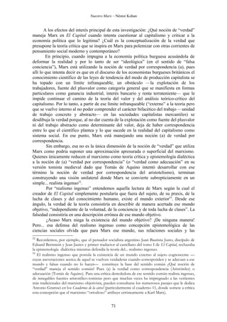 Nuestro Marx – Néstor Kohan


       A los efectos del interés principal de esta investigación: ¿Qué noción de “verdad”
maneja Marx en El Capital cuando intenta cuestionar al capitalismo y criticar a la
economía política que lo legitima? ¿Cuál es la conceptualización de la verdad que
presupone la teoría crítica que se inspira en Marx para polemizar con otras corrientes de
pensamiento social moderno y contemporáneo?
        En principio, cuando impugna a la economía política burguesa acusándola de
deformar la realidad y por lo tanto de ser “ideológica” (en el sentido de “falsa
conciencia”), Marx está utilizando la noción de verdad por correspondencia (a), pues
allí lo que intenta decir es que en el discurso de los economistas burgueses británicos el
conocimiento científico de las leyes de tendencia del modo de producción capitalista se
ha topado con un límite infranqueable, un obstáculo —la explotación de los
trabajadores, fuente del plusvalor como categoría general que se manifiesta en formas
particulares como ganancia industrial, interés bancario y renta terrateniente— que le
impide continuar el camino de la teoría del valor y del análisis teórico-crítico del
capitalismo. Por lo tanto, a partir de ese límite infranqueable (“externo” a la teoría pero
que se vuelve interno al no poder comprender el carácter bifacético del trabajo —unidad
de trabajo concreto y abstracto— en las sociedades capitalistas mercantiles) se
desdibuja la verdad porque, al no dar cuenta de la explotación como fuente del plusvalor
ni del trabajo abstracto como determinante del valor, deja de haber correspondencia
entre lo que el científico plantea y lo que sucede en la realidad del capitalismo como
sistema social. En ese punto, Marx está manejando una noción (a) de verdad por
correspondencia.
         Sin embargo, esa no es la única dimensión de la noción de “verdad” que utiliza
Marx como podría suponer una aproximación apresurada o superficial del marxismo.
Quienes únicamente reducen al marxismo como teoría crítica y epistemología dialéctica
a la noción de (a) “verdad por correspondencia” (o “verdad como adecuación” en su
versión tomista medieval dado que Tomás de Aquino intentó desarrollar con ese
término la noción de verdad por correspondencia del aristotelismo), terminan
construyendo una visión unilateral donde Marx se convierte subrepticiamente en un
simple... realista ingenuo52.
         Por “realismo ingenuo” entendemos aquella lectura de Marx según la cual el
creador de El Capital simplemente postularía que fuera del sujeto, de su praxis, de la
lucha de clases y del conocimiento humano, existe el mundo exterior53. Desde ese
ángulo, la verdad de la teoría consistiría en describir de manera acertada ese mundo
objetivo, “independiente de la voluntad, de la conciencia y de toda lucha de clases”. La
falsedad consistiría en una descripción errónea de ese mundo objetivo.
         ¿Acaso Marx niega la existencia del mundo objetivo? ¡De ninguna manera!
Pero... esa defensa del realismo ingenuo como concepción epistemológica de las
ciencias sociales olvida que para Marx ese mundo, sus relaciones sociales y las
52
   Recordemos, por ejemplo, que el pensador socialista argentino Juan Bautista Justo, discípulo de
Eduard Bernstein y Jean Jaures y primer traductor al castellano del tomo I de El Capital, rechazaba
la epistemología dialéctica mientras defendía la teoría del... realismo ingenuo.
53
   El realismo ingenuo que postula la existencia de un mundo externo al sujeto cognoscente —
cuyas aseveraciones acerca de aquel se vuelven verdaderas cuando corresponden y se adecuan a ese
mundo y falsas cuando no lo hacen— constituye la base del sentido común ¿Qué noción de
“verdad” maneja el sentido común? Pues (a) la verdad como correspondencia (Aristóteles) o
adecuación (Tomás de Aquino). Para una crítica demoledora de ese sentido común realista ingenuo,
de innegables fuentes aristotélico-tomistas pero que muchas veces ha impregnado a las vertientes
más tradicionales del marxismo objetivista, pueden consultarse los numerosos pasajes que le dedica
Antonio Gramsci en los Cuadernos de la cárcel (particularmente el cuaderno 11, donde somete a crítica
esta concepción que el marxismo “ortodoxo” atribuye erróneamente a Karl Marx).


                                                 71
 