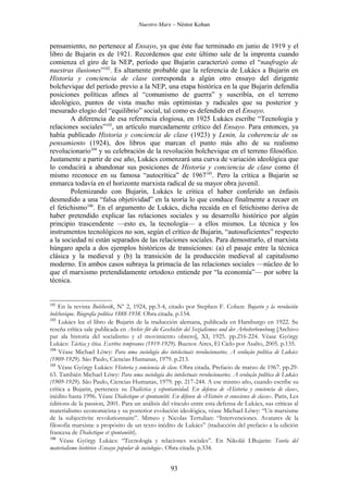 Nuestro Marx – Néstor Kohan


pensamiento, no pertenece al Ensayo, ya que éste fue terminado en junio de 1919 y el
libro de Bujarin es de 1921. Recordemos que este último sale de la imprenta cuando
comienza el giro de la NEP, período que Bujarin caracterizó como el “naufragio de
nuestras ilusiones”102. Es altamente probable que la referencia de Lukács a Bujarin en
Historia y conciencia de clase corresponda a algún otro ensayo del dirigente
bolchevique del período previo a la NEP, una etapa histórica en la que Bujarin defendía
posiciones políticas afines al “comunismo de guerra” y suscribía, en el terreno
ideológico, puntos de vista mucho más optimistas y radicales que su posterior y
mesurado elogio del “equilibrio” social, tal como es defendido en el Ensayo.
        A diferencia de esa referencia elogiosa, en 1925 Lukács escribe “Tecnología y
relaciones sociales”103, un artículo marcadamente crítico del Ensayo. Para entonces, ya
había publicado Historia y conciencia de clase (1923) y Lenin, la coherencia de su
pensamiento (1924), dos libros que marcan el punto más alto de su realismo
revolucionario104 y su celebración de la revolución bolchevique en el terreno filosófico.
Justamente a partir de ese año, Lukács comenzará una curva de variación ideológica que
lo conducirá a abandonar sus posiciones de Historia y conciencia de clase como él
mismo reconoce en su famosa “autocrítica” de 1967105. Pero la crítica a Bujarin se
enmarca todavía en el horizonte marxista radical de su mayor obra juvenil.
        Polemizando con Bujarin, Lukács le critica el haber conferido un énfasis
desmedido a una “falsa objetividad” en la teoría lo que conduce finalmente a recaer en
el fetichismo106. En el argumento de Lukács, dicha recaída en el fetichismo deriva de
haber pretendido explicar las relaciones sociales y su desarrollo histórico por algún
principio trascendente —esto es, la tecnología— a ellos mismos. La técnica y los
instrumentos tecnológicos no son, según el crítico de Bujarin, “autosuficientes” respecto
a la sociedad ni están separados de las relaciones sociales. Para demostrarlo, el marxista
húngaro apela a dos ejemplos históricos de transiciones: (a) el pasaje entre la técnica
clásica y la medieval y (b) la transición de la producción medieval al capitalismo
moderno. En ambos casos subraya la primacía de las relaciones sociales —núcleo de lo
que el marxismo pretendidamente ortodoxo entiende por “la economía”— por sobre la
técnica.


102
    En la revista Bolshevik, Nº 2, 1924, pp.3-4, citado por Stephen F. Cohen: Bujarin y la revolución
bolchevique. Biografía política 1888-1938. Obra citada. p.154.
103
    Lukács lee el libro de Bujarin de la traducción alemana, publicada en Hamburgo en 1922. Su
reseña crítica sale publicada en Archiv für die Geschichte del Sozialismus und der Arbeiterbewebung [Archivo
par ala historia del socialismo y el movimiento obrero], XI, 1925. pp.216-224. Véase György
Lukács: Táctica y ética. Escritos tempranos (1919-1929). Buenos Aires, El Cielo por Asalto, 2005. p.135.
104
    Véase Michael Löwy: Para uma sociología dos intelectuais revolucionarios. A evolução política de Lukács
(1909-1929). São Paulo, Ciencias Humanas, 1979. p.213.
105
    Véase György Lukács: Historia y conciencia de clase. Obra citada. Prefacio de marzo de 1967. pp.29-
63. También Michael Löwy: Para uma sociología dos intelectuais revolucionarios. A evolução política de Lukács
(1909-1929). São Paulo, Ciencias Humanas, 1979. pp. 217-244. A ese mismo año, cuando escribe su
crítica a Bujarin, pertenece su Dialéctica y espontaneidad. En defensa de «Historia y conciencia de clase»,
inédito hasta 1996. Véase Dialectique et spontanéité. En défense de «Histoire et conscience de classe». Paris, Les
éditions de la passion, 2001. Para un análisis del vínculo entre esta defensa de Lukács, sus críticas al
materialismo economicista y su posterior evolución ideológica, véase Michael Löwy: “Un marxisme
de la subjectivite revolutionnaire”. Mimeo y Nicolas Tertulian: “Intervenciones. Avatares de la
filosofía marxista: a propósito de un texto inédito de Lukács” (traducción del prefacio a la edición
francesa de Dialectique et spontanéité).
106
     Véase György Lukács: “Tecnología y relaciones sociales”. En Nikolái I.Bujarin: Teoría del
materialismo histórico -Ensayo popular de sociología-. Obra citada. p.334.


                                                       93
 