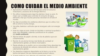 COMO CUIDAR EL MEDIO AMBIENTE• Aproveche al máximo la luz del Sol para evitar el consumo
innecesario y excesivo de la energía eléctrica.
• No utilice manguera para regar las plantas o lavar su auto. Es
mejor usar un balde para controlar el consumo de agua,
elemento vital que muchas personas necesitan en el todo el
mundo.
• No deje encendidos los artefactos eléctricos que no utilice. Con
ello se ahorra mucha energía.
• Use pilas, baterías o artículos que se recarguen solo con energía
solar.
• Evite los viajes en auto. Andar en bicicleta o caminar le ayudará a
estar más saludable y además contribuirá en el cuidado
del medio ambiente.
• Elija las bolsas de papel o de tela, no las de plástico que son
contaminantes.
• Recicle. Es una de las formas más fáciles de combatir el
calentamiento global y el efecto invernadero.
• Plante árboles en su jardín y en su comunidad. Estos absorben las
emisiones de dióxido de carbono, reduciendo los efectos del
calentamiento global.
• Sus desechos orgánicos deposítelos en la tierra y no en los
tachos de basura. De esa manera puede producir abono.
 