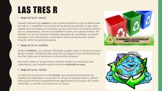 LAS TRES R
• Regla de las 3r: reducir
Cuando hablamos de reducir lo que estamos diciendo es que se debe tratar
de reducir o simplificar el consumo de los productos directos, o sea, todo
aquello que se compra y se consume, ya que esto tiene una relación directa
con los desperdicios, a la vez que también la tiene con nuestro bolsillo. Por
ejemplo, en vez de comprar 6 botellas pequeñas de una bebida, se puede
conseguir una o dos grandes, teniendo el mismo producto pero menos
envases sobre los que preocuparse.
• Regla de las 3r: reutilizar
Al decir reutilizar, nos estamos refiriendo a poder volver a utilizar las cosas y
darles la mayor utilidad posible antes de que llegue la hora de deshacernos
de ellas, dado que al disminuir el volumen de la basura.
Esta tarea suele ser la que menos atención recibe y es una de las mas
importantes, que también ayuda mucho la economía en casa.
• Regla de las 3r: reciclar
La ultima de las tareas es la de reciclar, que consiste en el proceso de
someter los materiales a un proceso en el cual se puedan volver a utilizar,
reduciendo de forma verdaderamente significativa la utilización de nuevos
materiales, y con ello, mas basura en un futuro
 
