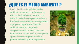 ¿QUE ES EL MEDIO AMBIENTE ?
• Medio Ambiente La palabra medio
ambiente se usa más comúnmente en
referencia al ambiente "natural", o la
suma de todos los componentes vivos y
los abióticos que rodean a un organismo,
o grupo de organismos. El medio
ambiente natural comprende
componentes físicos, tales como aire,
temperatura, relieve, suelos y cuerpos de
agua así como componentes vivos,
plantas, animales y microorganismos
 