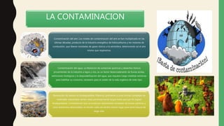 LA CONTAMINACION
Contaminación del aire. Los niveles de contaminación del aire se han multiplicado en las
últimas décadas, producto de la industria energética de hidrocarburos y los motores de
combustión, que liberan toneladas de gases tóxicos a la atmósfera, deteriorando así el aire
mismo que respiramos.
Contaminación del agua. La liberación de sustancias químicas y desechos tóxicos
provenientes de la industria a lagos y ríos, es un factor desencadenante de lluvias ácidas,
extinciones biológicas y la despotabilización del agua, que requiere luego medidas extremas
para habilitar su consumo, necesario para el sostén de la vida orgánica de todo tipo.
Generación de basura no biodegradable. Plásticos, polímeros y otras formas complejas de
materiales industriales tienen vidas particularmente largas hasta que por fin logran
biodegradarse. Considerando que se producen diariamente toneladas de bolsas plásticas y
otros elementos desechables, el mundo cada vez tendrá menos lugar para tanta basura de
larga vida.
 