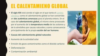 EL CALENTAMIENO GLOBAL
• El siglo XXI está siendo el siglo en el que tanto el cambio
climático como el calentamiento global se han convertido
en dos auténticas amenazas para el planeta entero. En el
caso del calentamiento global, el mismo viene provocado
por el aumento de la temperatura media de los océanos y
de la atmósfera por causas naturales y como consecuencia
principalmente de la propia acción del ser humano.
• Causas del calentamiento global naturales
• Aumento de la actividad solar
• Emisión de gases contaminantes como el dióxido carbono
• Deforestación
• Contaminación ambiental
 