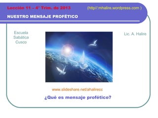 Lección 11 – 4° Trim. de 2013

(http//:mhalire.wordpress.com )

NUESTRO MENSAJE PROFÉTICO

Escuela
Sabática
Cusco

Lic. A. Halire

www.slideshare.net/ahalirecc

¿Qué es mensaje profético?

 