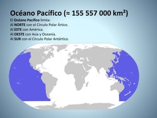 Océano Pacífico (≈ 155 557 000 km²)
El Océano Pacífico limita:
Al NORTE con el Círculo Polar Ártico.
Al ESTE con América.
Al OESTE con Asia y Oceanía.
Al SUR con el Círculo Polar Antártico.
 