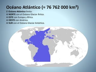 Océano Atlántico (≈ 76 762 000 km²)
El Océano Atlántico limita:
Al NORTE con el Océano Glaciar Ártico.
Al ESTE con Europa y África.
Al OESTE con América.
Al SUR con el Océano Glaciar Antártico.
 