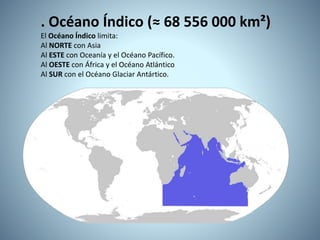 . Océano Índico (≈ 68 556 000 km²)
El Océano Índico limita:
Al NORTE con Asia
Al ESTE con Oceanía y el Océano Pacífico.
Al OESTE con África y el Océano Atlántico
Al SUR con el Océano Glaciar Antártico.
 