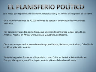 Es el mapa que representa la extensión, la localización y los límites de los países de la Tierra.
En el mundo viven más de 70.000 millones de personas que ocupan los continentes
habitados.
Hay países muy grandes, como Rusia, que se extiende por Europa y Asia; Canadá, en
América; Argelia, en África; China, en Asia y Australia, en Oceanía.
Otros son muy pequeños, como Luxemburgo, en Europa; Bahamas, en América; Cabo Verde,
en África y Bahréin, en Asia.
También hay países formados sólo por islas, como Cuba, en América; Reino Unido, en
Europa; Madagascar, en África; Japón, en Asia y Nueva Zelanda en Oceanía.
 