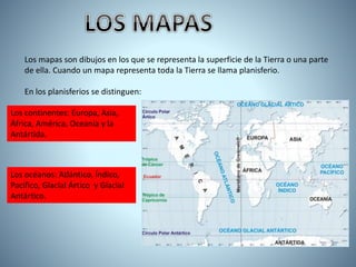 Los mapas son dibujos en los que se representa la superficie de la Tierra o una parte
de ella. Cuando un mapa representa toda la Tierra se llama planisferio.
En los planisferios se distinguen:
Los continentes: Europa, Asia,
África, América, Oceanía y la
Antártida.
Los océanos: Atlántico, Índico,
Pacífico, Glacial Ártico y Glacial
Antártico.
 