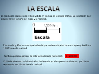 En los mapas aparece una regla dividida en tramos, es la escala gráfica. Da la relación que
existe entre el tamaño del mapa y la realidad.
Esta escala gráfica en un mapa indicaría que cada centímetro de ese mapa equivaldría a
1.200 km en la realidad.
También podría aparecer de esta forma (escala numérica): 1 : 200.000
El dividendo en esta división indica la distancia en el mapa en centímetros, y el divisor
representa esa distancia en la realidad.
 