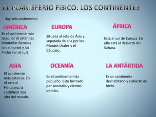 Hay seis continentes:
Es el continente más
largo. En él están las
Montañas Rocosas
(en el norte) y los
Andes (en el sur).
El continente
más extenso. En
él está el
Himalaya, la
cordillera más
alta del mundo.
Situada al este de Ásia y
separada de ella por los
Montes Urales y el
Cáucaso.
Está al sur de Europa. En
ella está el desierto del
Sáhara.
Es el continente más
pequeño. Esta formado
por Australia y cientos
de islas.
Es un continente
deshabitado y cubierto de
hielo.
 
