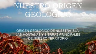 NUESTRO ORIGEN
GEOLOGICO
ORIGEN GEOLOGICO DE NUESTRA ISLA,
LAS MONTAÑAS Y SIERRAS PRINCIPALES
DE NUESRO TERRITORIO
 