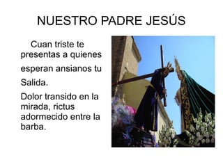 NUESTRO PADRE JESÚS
Cuan triste te
presentas a quienes
esperan ansianos tu
Salida.
Dolor transido en la
mirada, rictus
adormecido entre la
barba.
 