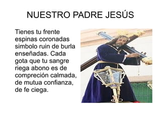 NUESTRO PADRE JESÚS
Tienes tu frente
espinas coronadas
simbolo ruin de burla
enseñadas. Cada
gota que tu sangre
riega abono es de
compreción calmada,
de mutua confianza,
de fe ciega.