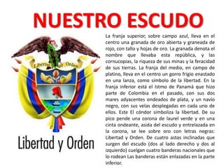 NUESTRO ESCUDO
     La franja superior, sobre campo azul, lleva en el
     centro una granada de oro abierta y graneada de
     rojo, con tallo y hojas de oro. La granada denota el
     nombre que llevaba esta república, y las
     cornucopias, la riqueza de sus minas y la feracidad
     de sus tierras. La franja del medio, en campo de
     platino, lleva en el centro un gorro frigio enastado
     en una lanza, como símbolo de la libertad. En la
     franja inferior está el Istmo de Panamá que hizo
     parte de Colombia en el pasado, con sus dos
     mares adyacentes ondeados de plata, y un navío
     negro, con sus velas desplegadas en cada uno de
     ellos. Este El cóndor simboliza la libertad. De su
     pico pende una corona de laurel verde y en una
     cinta ondeante, asida del escudo y entrelazada en
     la corona, se lee sobre oro con letras negras:
     Libertad y Orden. De cuatro astas inclinadas que
     surgen del escudo (dos al lado derecho y dos al
     izquierdo) cuelgan cuatro banderas nacionales que
     lo rodean Las banderas están enlazadas en la parte
     inferior.
 