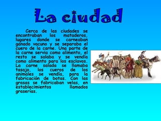 Cerca de las ciudades se encontraban los mataderos, lugares donde se carneaban ganado vacuno y se separaba el cuero de la carne. Una parte de la carne servia como alimento, el resto se salaba y se vendía como alimento para los esclavos. La carne salada se llamaba tasajo, los cueros de los animales se vendía, para la fabricación de botas. Con las grasas se fabricaban velas, en establecimientos llamados graserías. La ciudad 