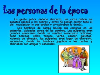 La gente pobre andaba descalza, los ricos daban los zapatos usados a los pobres y estos no podían calzar todo el pie: recalzaban lo que podían y arrastraban lo demás.  Los hombres de campo hacían sus compras en las pulperías, ubicadas cerca de los caminos. Las pulperías eran grandes almacenes donde se vendían numerosos artículos, como bebidas, velas, tabaco, yerba, azúcar, galletas. Además de almacén, las pulperías eran lugar de diversión, encuentro, donde los hombres jugaban a las cartas y charlaban con amigos y conocidos. Las personas de la época 